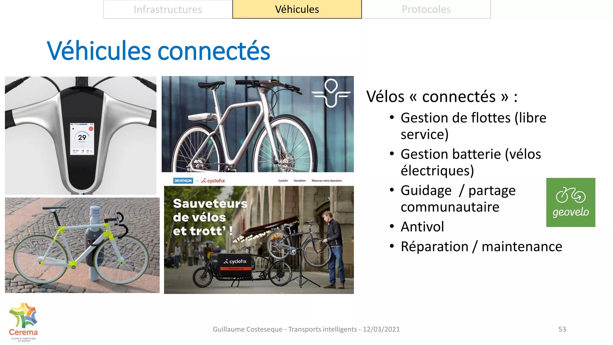 Véhicules connectés
Vélos « connectés » :
• Gestion de flottes (libre
service)
• Gestion batterie (vélos
électriques)
• Guidage / partage
communautaire
• Antivol
• Réparation / maintenance
53
Infrastructures Véhicules Protocoles
Guillaume Costeseque - Transports intelligents - 12/03/2021
 