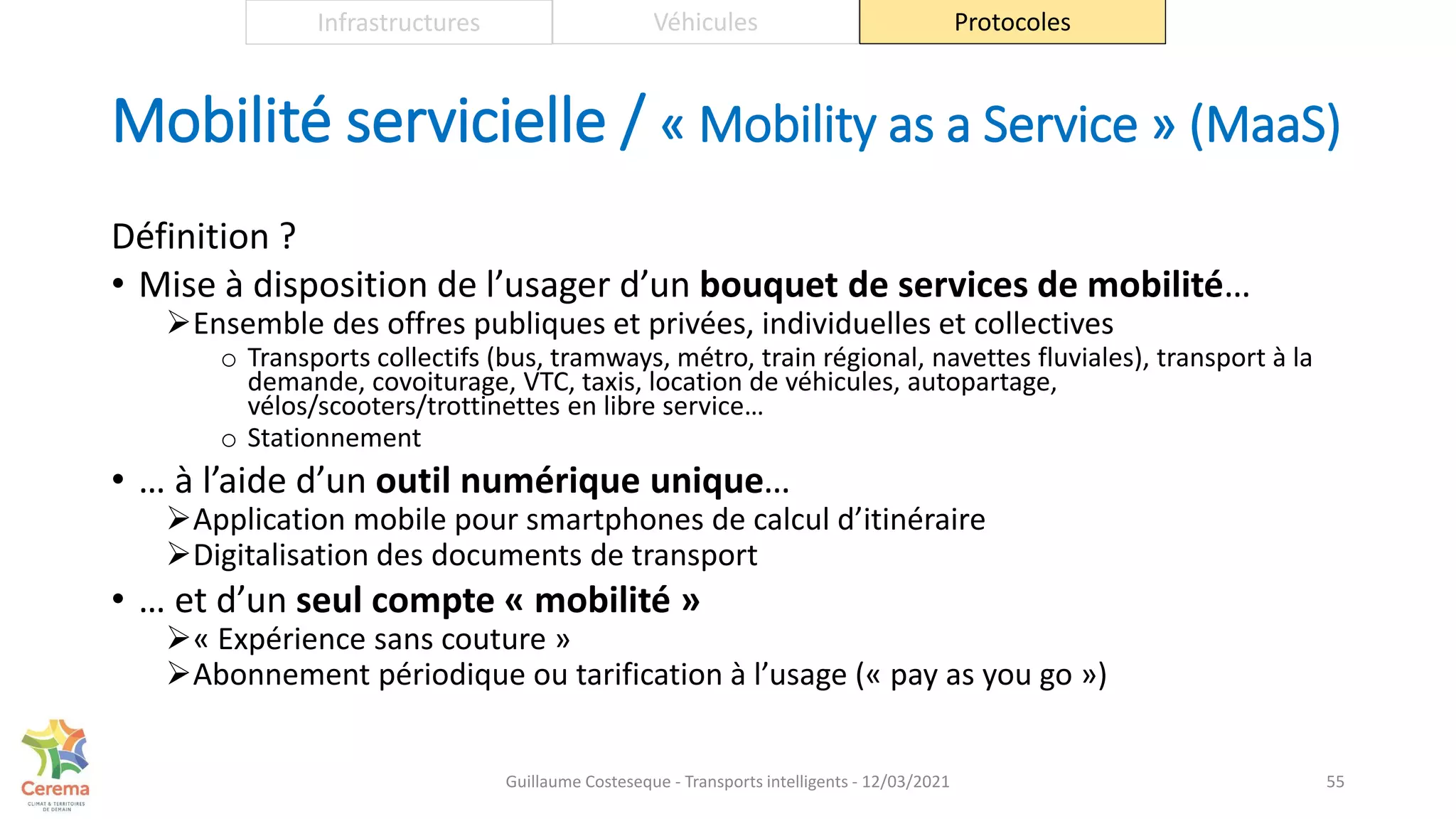 Mobilité servicielle / « Mobility as a Service » (MaaS)
Définition ?
• Mise à disposition de l’usager d’un bouquet de services de mobilité…
Ensemble des offres publiques et privées, individuelles et collectives
o Transports collectifs (bus, tramways, métro, train régional, navettes fluviales), transport à la
demande, covoiturage, VTC, taxis, location de véhicules, autopartage,
vélos/scooters/trottinettes en libre service…
o Stationnement
• … à l’aide d’un outil numérique unique…
Application mobile pour smartphones de calcul d’itinéraire
Digitalisation des documents de transport
• … et d’un seul compte « mobilité »
« Expérience sans couture »
Abonnement périodique ou tarification à l’usage (« pay as you go »)
55
Infrastructures Véhicules Protocoles
Guillaume Costeseque - Transports intelligents - 12/03/2021
 