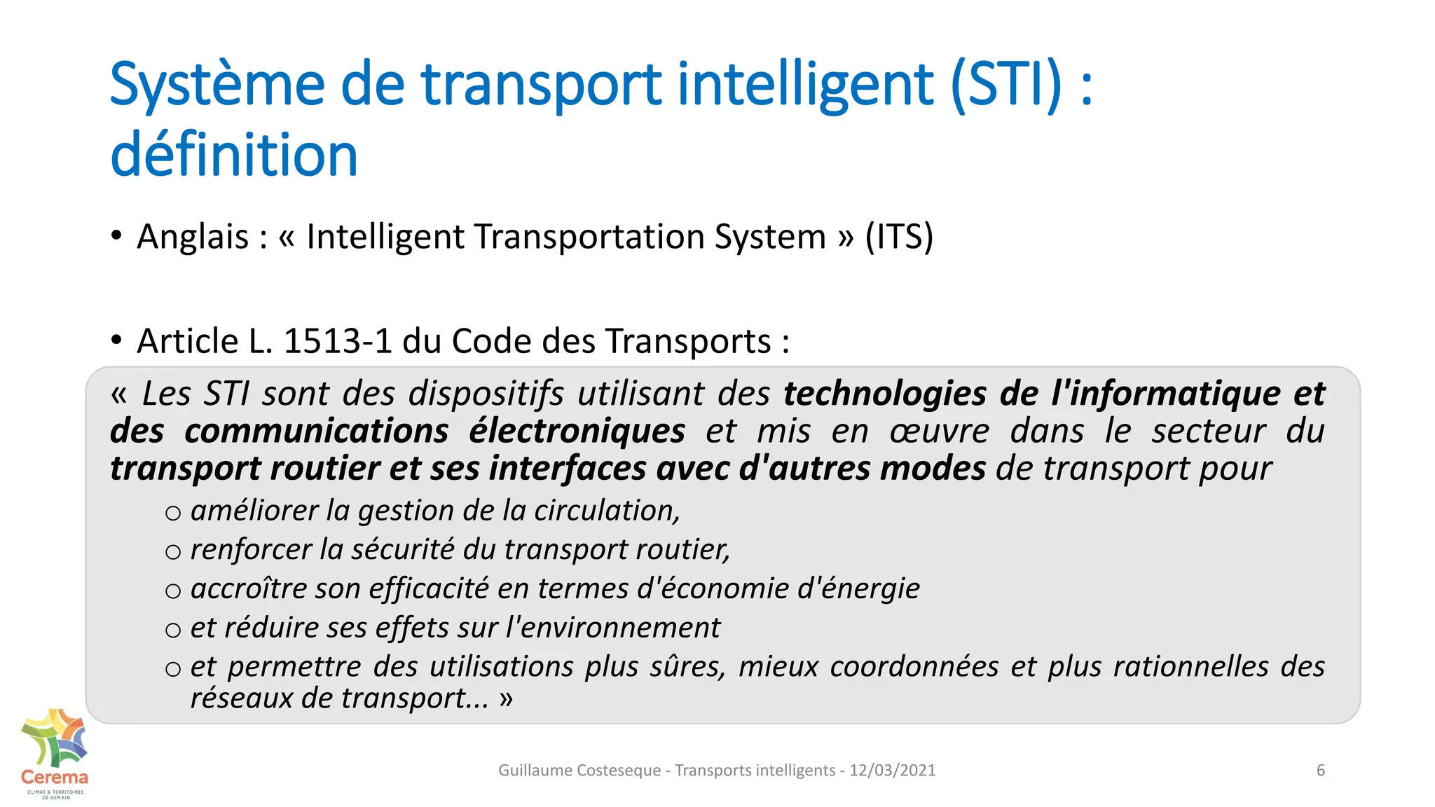 Système de transport intelligent (STI) :
définition
• Anglais : « Intelligent Transportation System » (ITS)
• Article L. 1513-1 du Code des Transports :
« Les STI sont des dispositifs utilisant des technologies de l'informatique et
des communications électroniques et mis en œuvre dans le secteur du
transport routier et ses interfaces avec d'autres modes de transport pour
o améliorer la gestion de la circulation,
o renforcer la sécurité du transport routier,
o accroître son efficacité en termes d'économie d'énergie
o et réduire ses effets sur l'environnement
o et permettre des utilisations plus sûres, mieux coordonnées et plus rationnelles des
réseaux de transport... »
6
Guillaume Costeseque - Transports intelligents - 12/03/2021
 