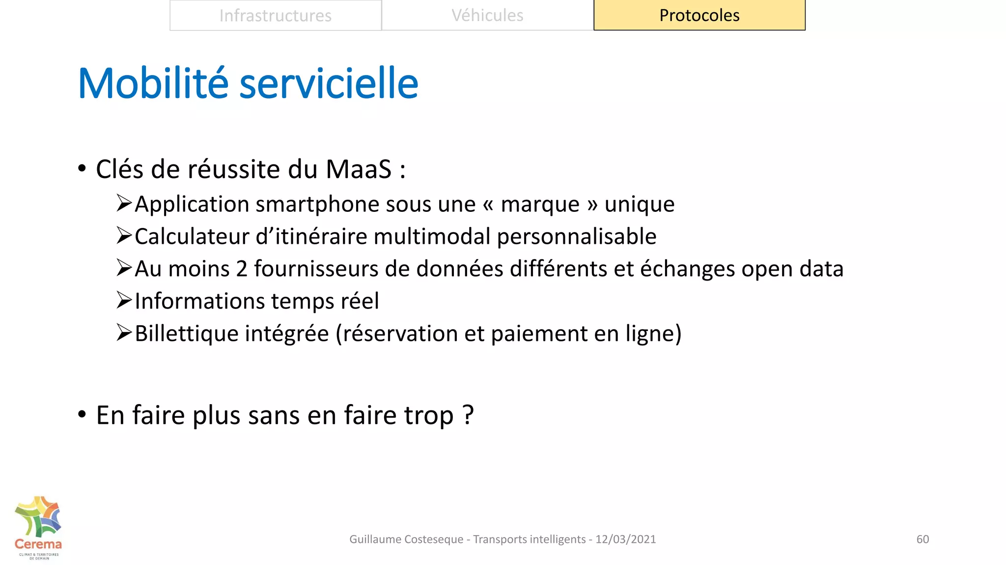 Mobilité servicielle
• Clés de réussite du MaaS :
Application smartphone sous une « marque » unique
Calculateur d’itinéraire multimodal personnalisable
Au moins 2 fournisseurs de données différents et échanges open data
Informations temps réel
Billettique intégrée (réservation et paiement en ligne)
• En faire plus sans en faire trop ?
60
Infrastructures Véhicules Protocoles
Guillaume Costeseque - Transports intelligents - 12/03/2021
 