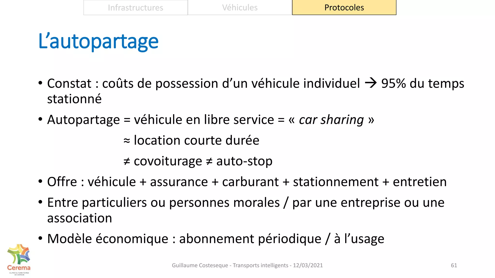 L’autopartage
• Constat : coûts de possession d’un véhicule individuel  95% du temps
stationné
• Autopartage = véhicule en libre service = « car sharing »
≈ location courte durée
≠ covoiturage ≠ auto-stop
• Offre : véhicule + assurance + carburant + stationnement + entretien
• Entre particuliers ou personnes morales / par une entreprise ou une
association
• Modèle économique : abonnement périodique / à l’usage
61
Infrastructures Véhicules Protocoles
Guillaume Costeseque - Transports intelligents - 12/03/2021
 