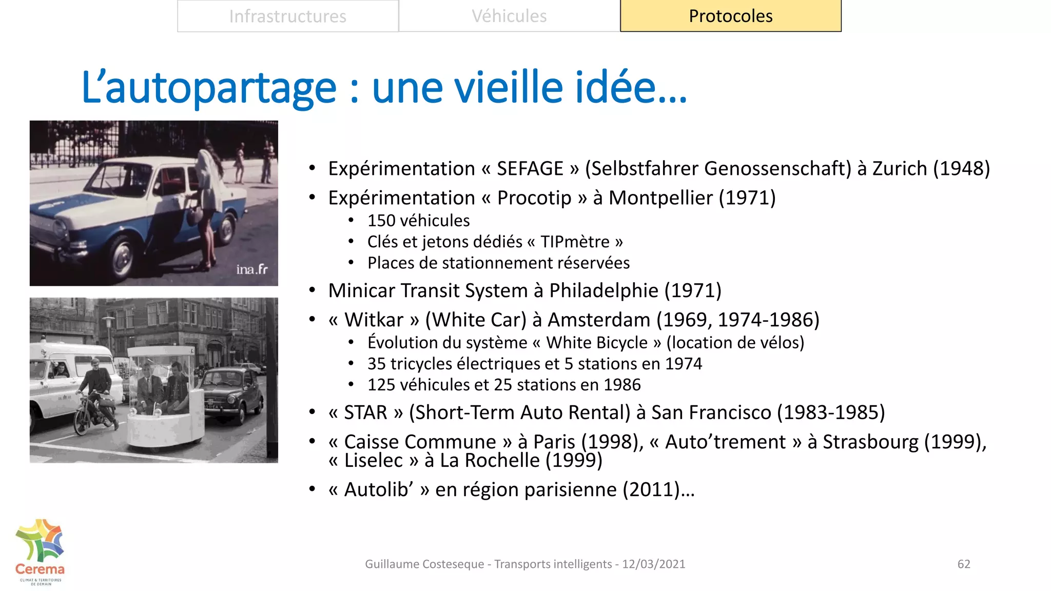 L’autopartage : une vieille idée…
• Expérimentation « SEFAGE » (Selbstfahrer Genossenschaft) à Zurich (1948)
• Expérimentation « Procotip » à Montpellier (1971)
• 150 véhicules
• Clés et jetons dédiés « TIPmètre »
• Places de stationnement réservées
• Minicar Transit System à Philadelphie (1971)
• « Witkar » (White Car) à Amsterdam (1969, 1974-1986)
• Évolution du système « White Bicycle » (location de vélos)
• 35 tricycles électriques et 5 stations en 1974
• 125 véhicules et 25 stations en 1986
• « STAR » (Short-Term Auto Rental) à San Francisco (1983-1985)
• « Caisse Commune » à Paris (1998), « Auto’trement » à Strasbourg (1999),
« Liselec » à La Rochelle (1999)
• « Autolib’ » en région parisienne (2011)…
62
Infrastructures Véhicules Protocoles
Guillaume Costeseque - Transports intelligents - 12/03/2021
 