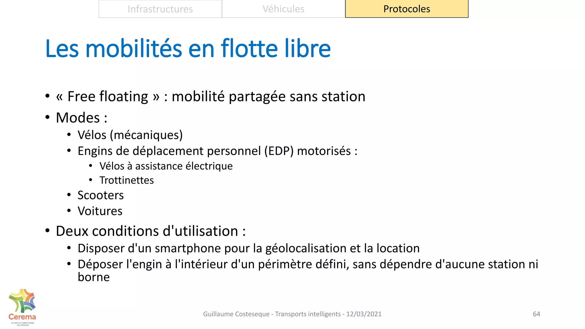 Les mobilités en flotte libre
• « Free floating » : mobilité partagée sans station
• Modes :
• Vélos (mécaniques)
• Engins de déplacement personnel (EDP) motorisés :
• Vélos à assistance électrique
• Trottinettes
• Scooters
• Voitures
• Deux conditions d'utilisation :
• Disposer d'un smartphone pour la géolocalisation et la location
• Déposer l'engin à l'intérieur d'un périmètre défini, sans dépendre d'aucune station ni
borne
64
Infrastructures Véhicules Protocoles
Guillaume Costeseque - Transports intelligents - 12/03/2021
 