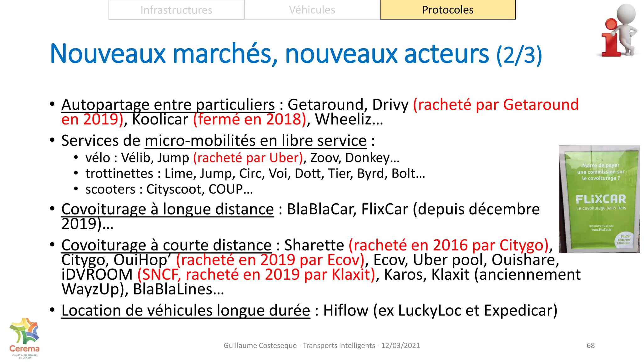 Nouveaux marchés, nouveaux acteurs (2/3)
• Autopartage entre particuliers : Getaround, Drivy (racheté par Getaround
en 2019), Koolicar (fermé en 2018), Wheeliz…
• Services de micro-mobilités en libre service :
• vélo : Vélib, Jump (racheté par Uber), Zoov, Donkey…
• trottinettes : Lime, Jump, Circ, Voi, Dott, Tier, Byrd, Bolt…
• scooters : Cityscoot, COUP…
• Covoiturage à longue distance : BlaBlaCar, FlixCar (depuis décembre
2019)…
• Covoiturage à courte distance : Sharette (racheté en 2016 par Citygo),
Citygo, OuiHop’ (racheté en 2019 par Ecov), Ecov, Uber pool, Ouishare,
iDVROOM (SNCF, racheté en 2019 par Klaxit), Karos, Klaxit (anciennement
WayzUp), BlaBlaLines…
• Location de véhicules longue durée : Hiflow (ex LuckyLoc et Expedicar)
68
Infrastructures Véhicules Protocoles
Guillaume Costeseque - Transports intelligents - 12/03/2021
 