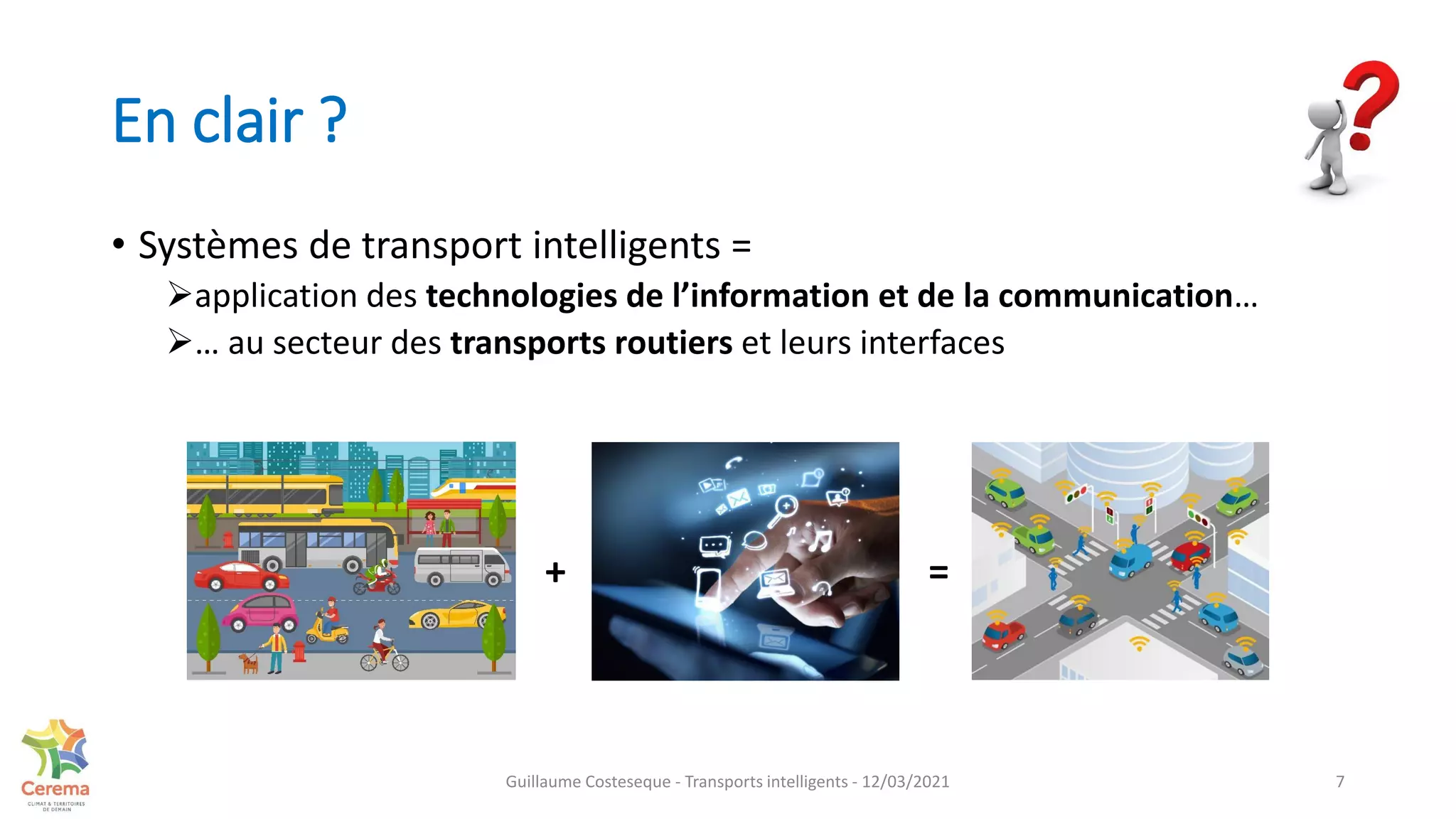 En clair ?
• Systèmes de transport intelligents =
application des technologies de l’information et de la communication…
… au secteur des transports routiers et leurs interfaces
7
+ =
Guillaume Costeseque - Transports intelligents - 12/03/2021
 