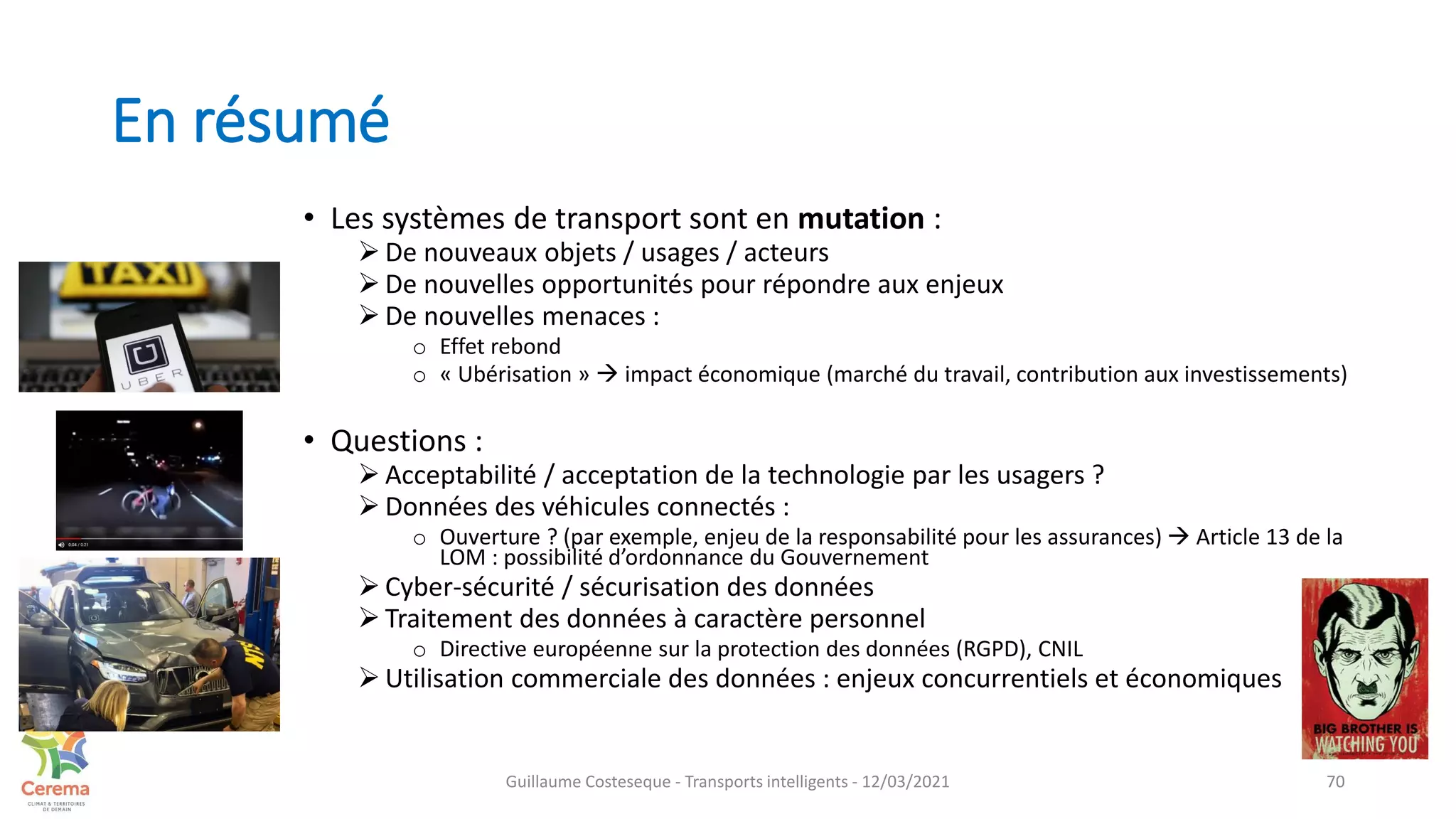 En résumé
• Les systèmes de transport sont en mutation :
 De nouveaux objets / usages / acteurs
 De nouvelles opportunités pour répondre aux enjeux
 De nouvelles menaces :
o Effet rebond
o « Ubérisation »  impact économique (marché du travail, contribution aux investissements)
• Questions :
 Acceptabilité / acceptation de la technologie par les usagers ?
 Données des véhicules connectés :
o Ouverture ? (par exemple, enjeu de la responsabilité pour les assurances)  Article 13 de la
LOM : possibilité d’ordonnance du Gouvernement
 Cyber-sécurité / sécurisation des données
 Traitement des données à caractère personnel
o Directive européenne sur la protection des données (RGPD), CNIL
 Utilisation commerciale des données : enjeux concurrentiels et économiques
70
Guillaume Costeseque - Transports intelligents - 12/03/2021
 