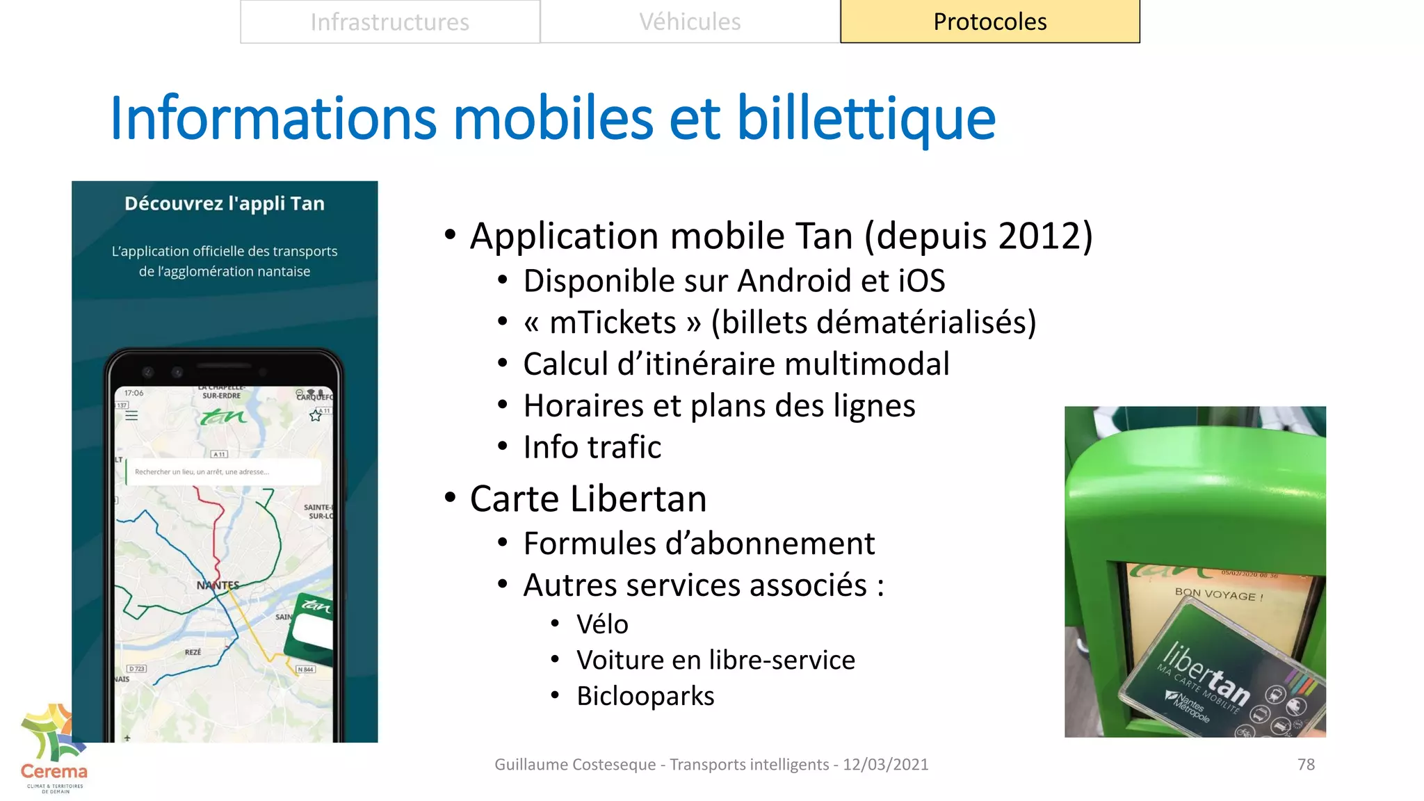Informations mobiles et billettique
• Application mobile Tan (depuis 2012)
• Disponible sur Android et iOS
• « mTickets » (billets dématérialisés)
• Calcul d’itinéraire multimodal
• Horaires et plans des lignes
• Info trafic
• Carte Libertan
• Formules d’abonnement
• Autres services associés :
• Vélo
• Voiture en libre-service
• Biclooparks
78
Infrastructures Véhicules Protocoles
Guillaume Costeseque - Transports intelligents - 12/03/2021
 