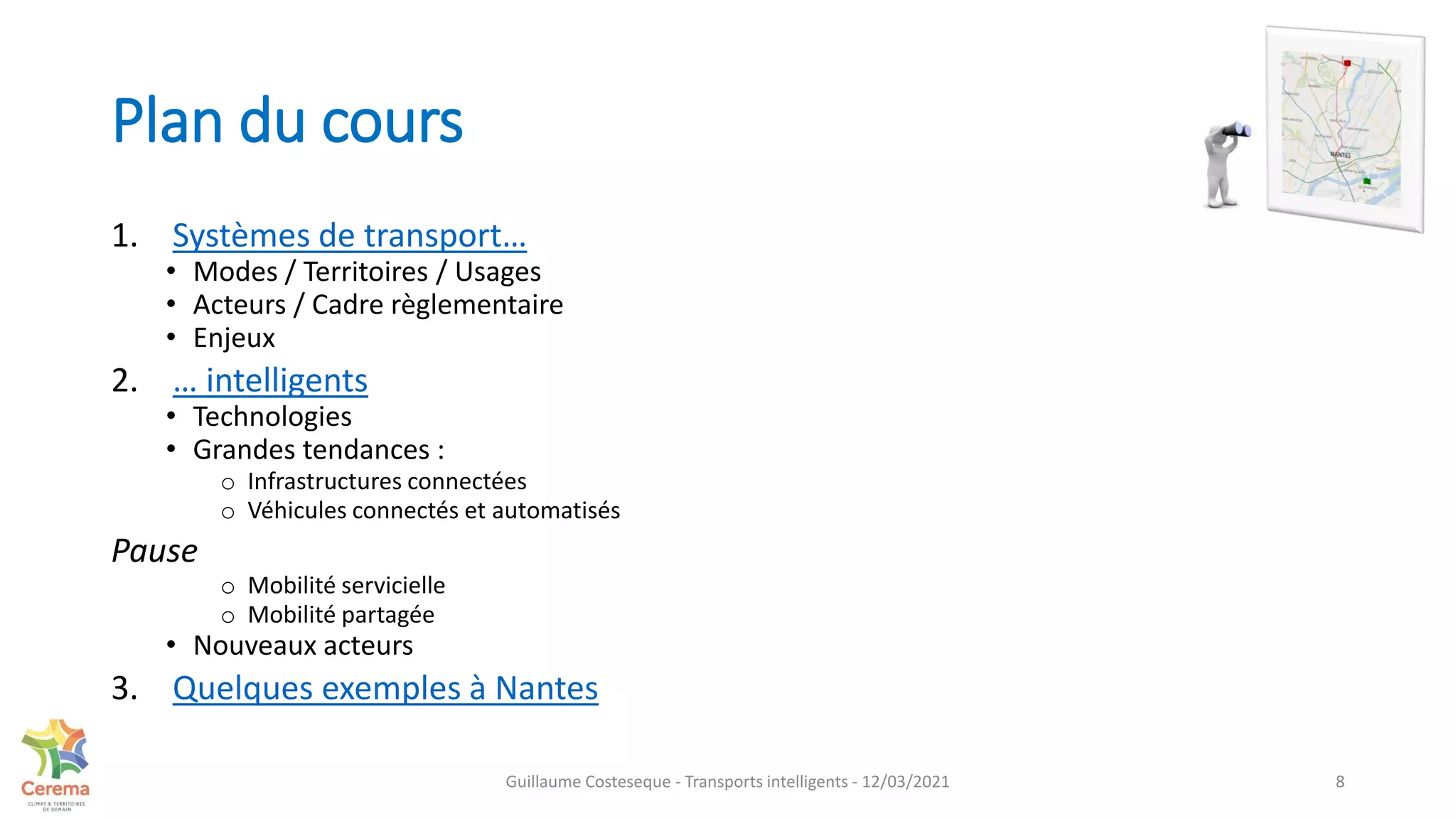 Plan du cours
1. Systèmes de transport…
• Modes / Territoires / Usages
• Acteurs / Cadre règlementaire
• Enjeux
2. … intelligents
• Technologies
• Grandes tendances :
o Infrastructures connectées
o Véhicules connectés et automatisés
Pause
o Mobilité servicielle
o Mobilité partagée
• Nouveaux acteurs
3. Quelques exemples à Nantes
8
Guillaume Costeseque - Transports intelligents - 12/03/2021
 