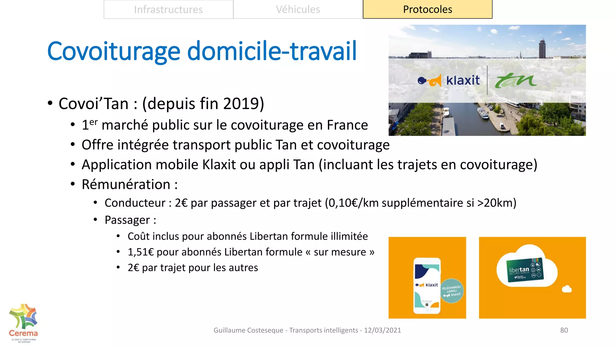 Covoiturage domicile-travail
• Covoi’Tan : (depuis fin 2019)
• 1er marché public sur le covoiturage en France
• Offre intégrée transport public Tan et covoiturage
• Application mobile Klaxit ou appli Tan (incluant les trajets en covoiturage)
• Rémunération :
• Conducteur : 2€ par passager et par trajet (0,10€/km supplémentaire si >20km)
• Passager :
• Coût inclus pour abonnés Libertan formule illimitée
• 1,51€ pour abonnés Libertan formule « sur mesure »
• 2€ par trajet pour les autres
80
Infrastructures Véhicules Protocoles
Guillaume Costeseque - Transports intelligents - 12/03/2021
 