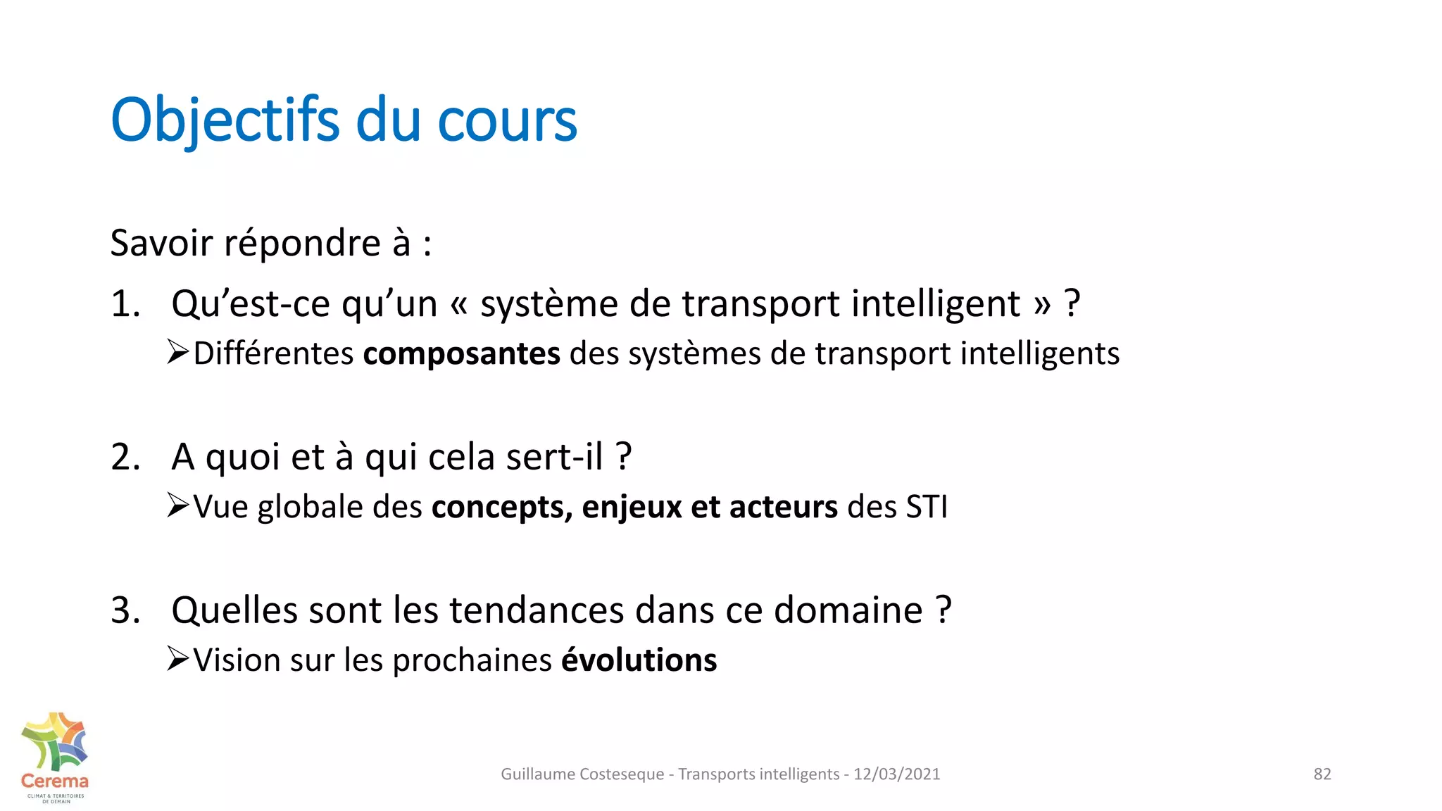 Objectifs du cours
Savoir répondre à :
1. Qu’est-ce qu’un « système de transport intelligent » ?
Différentes composantes des systèmes de transport intelligents
2. A quoi et à qui cela sert-il ?
Vue globale des concepts, enjeux et acteurs des STI
3. Quelles sont les tendances dans ce domaine ?
Vision sur les prochaines évolutions
82
Guillaume Costeseque - Transports intelligents - 12/03/2021
 