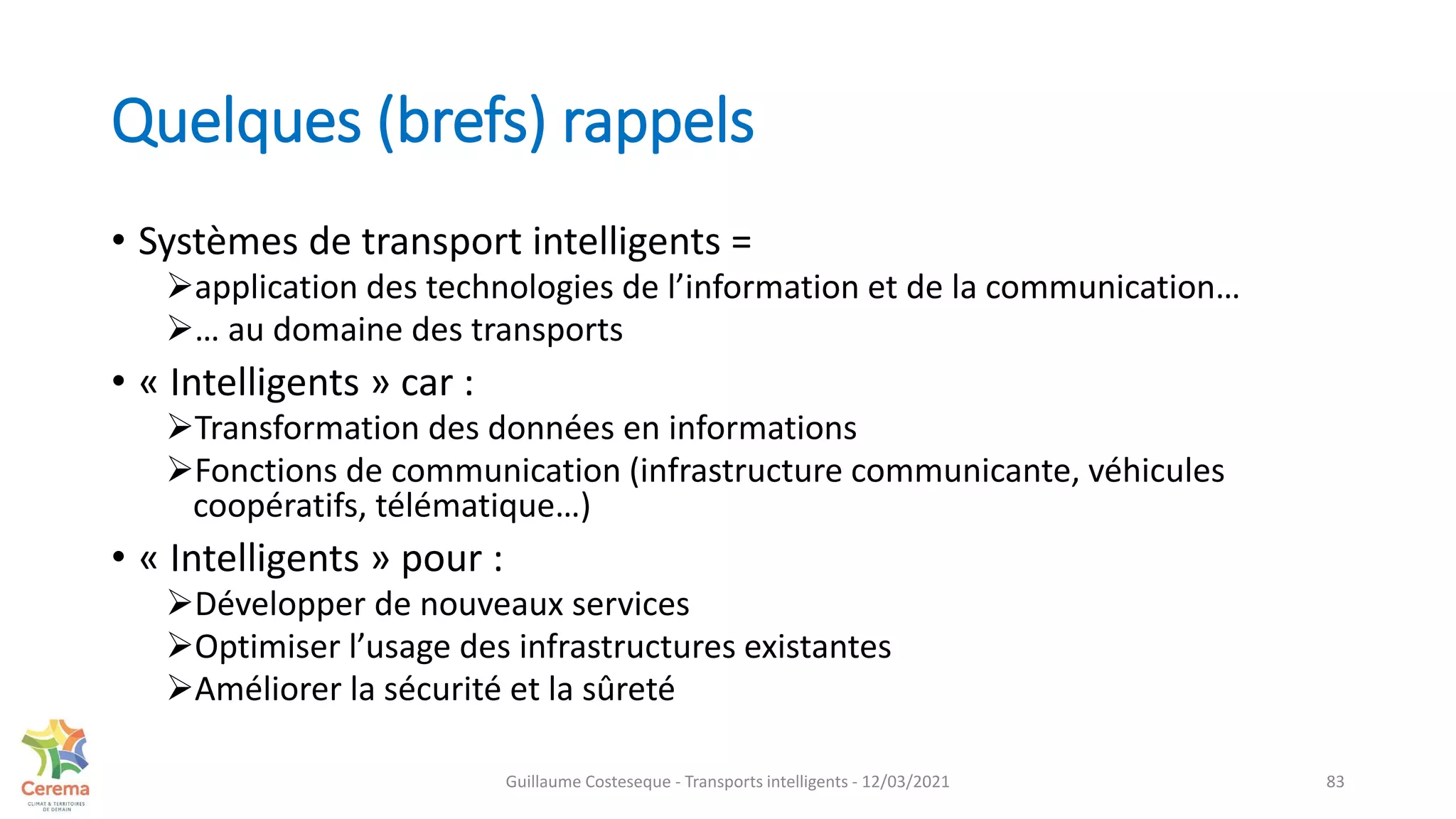 Quelques (brefs) rappels
• Systèmes de transport intelligents =
application des technologies de l’information et de la communication…
… au domaine des transports
• « Intelligents » car :
Transformation des données en informations
Fonctions de communication (infrastructure communicante, véhicules
coopératifs, télématique…)
• « Intelligents » pour :
Développer de nouveaux services
Optimiser l’usage des infrastructures existantes
Améliorer la sécurité et la sûreté
83
Guillaume Costeseque - Transports intelligents - 12/03/2021
 
