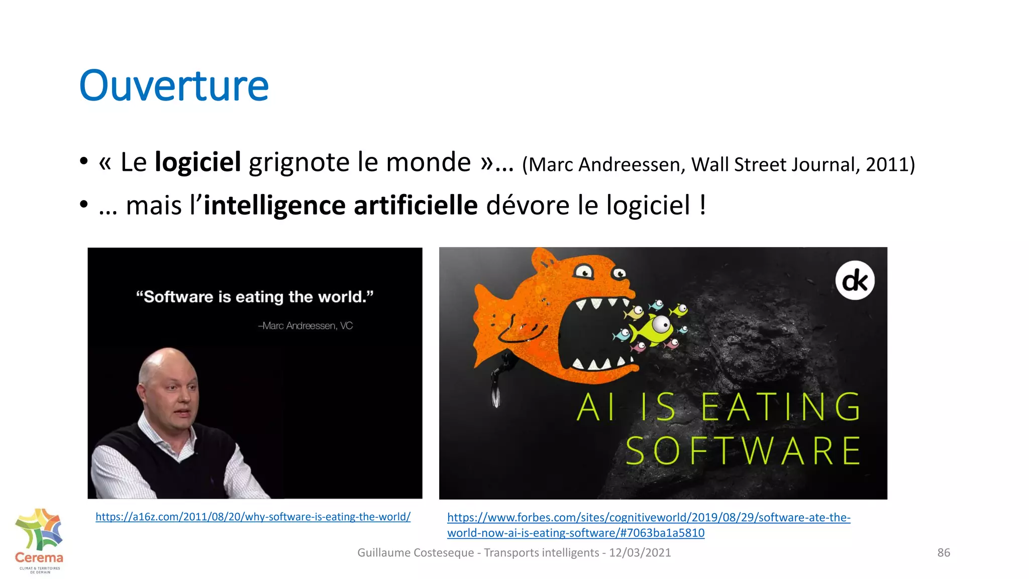 Ouverture
• « Le logiciel grignote le monde »… (Marc Andreessen, Wall Street Journal, 2011)
• … mais l’intelligence artificielle dévore le logiciel !
86
https://www.forbes.com/sites/cognitiveworld/2019/08/29/software-ate-the-
world-now-ai-is-eating-software/#7063ba1a5810
https://a16z.com/2011/08/20/why-software-is-eating-the-world/
Guillaume Costeseque - Transports intelligents - 12/03/2021
 