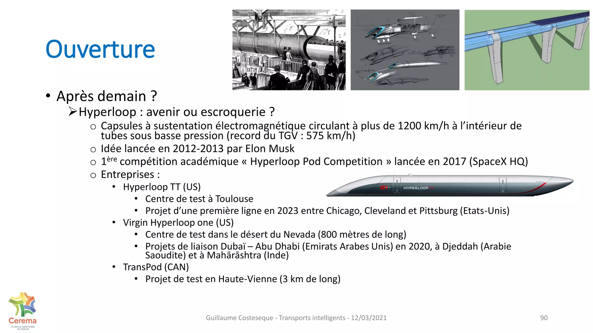Ouverture
• Après demain ?
Hyperloop : avenir ou escroquerie ?
o Capsules à sustentation électromagnétique circulant à plus de 1200 km/h à l’intérieur de
tubes sous basse pression (record du TGV : 575 km/h)
o Idée lancée en 2012-2013 par Elon Musk
o 1ère compétition académique « Hyperloop Pod Competition » lancée en 2017 (SpaceX HQ)
o Entreprises :
• Hyperloop TT (US)
• Centre de test à Toulouse
• Projet d’une première ligne en 2023 entre Chicago, Cleveland et Pittsburg (Etats-Unis)
• Virgin Hyperloop one (US)
• Centre de test dans le désert du Nevada (800 mètres de long)
• Projets de liaison Dubaï – Abu Dhabi (Emirats Arabes Unis) en 2020, à Djeddah (Arabie
Saoudite) et à Mahārāshtra (Inde)
• TransPod (CAN)
• Projet de test en Haute-Vienne (3 km de long)
90
Guillaume Costeseque - Transports intelligents - 12/03/2021
 