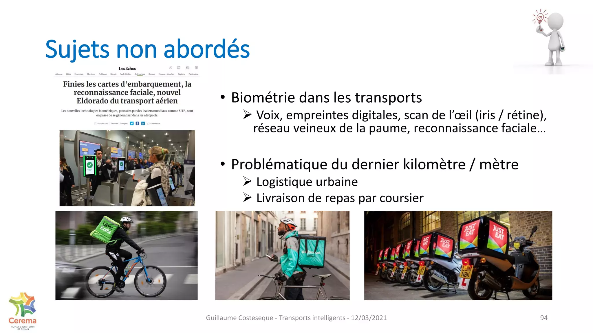 Sujets non abordés
• Biométrie dans les transports
 Voix, empreintes digitales, scan de l’œil (iris / rétine),
réseau veineux de la paume, reconnaissance faciale…
• Problématique du dernier kilomètre / mètre
 Logistique urbaine
 Livraison de repas par coursier
94
Guillaume Costeseque - Transports intelligents - 12/03/2021
 