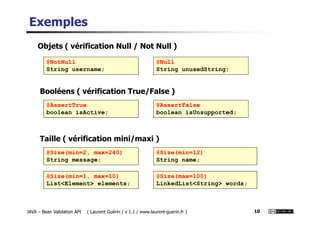 Exemples
@NotNull
String username;
@Null
String unusedString;
@AssertTrue
boolean isActive;
@AssertFalse
boolean isUnsupported;
Objets ( vérification Null / Not Null )
Booléens ( vérification True/False )
JAVA – Bean Validation API ( Laurent Guérin / v 1.1 / www.laurent-guerin.fr ) 10
boolean isActive; boolean isUnsupported;
@Size(min=2, max=240)
String message;
@Size(min=12)
String name;
Taille ( vérification mini/maxi )
@Size(min=1, max=10)
List<Element> elements;
@Size(max=100)
LinkedList<String> words;
 