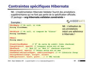 @NotEmpty // Ni null, ni vide
String firstName;
@NotBlank // Ni null, ni composé de “blancs”
Contraintes spécifiques Hibernate
NB : L’implémentation Hibernate Validator fournit des annotations
supplémentaires qui ne font pas partie de la spécification officielle.
Cf package « org.hibernate.validator.constraints »
Exemples :
NB : L’utilisation de
ces annotations
induit une adhérence
JAVA – Bean Validation API ( Laurent Guérin / v 1.1 / www.laurent-guerin.fr ) 12
@NotBlank // Ni null, ni composé de “blancs”
String lastName;
@Email
String email ;
@CreditCardNumber // N° de carte de crédit (Luhn checksum)
@Length(min=2, max=12) // Longueur entre min et max
@ModCheck // “Mod 10” ou “Mod 11” checksum algorithm
@Range(min=2, max=12) // Valeur entre min et max
@SafeHtml(whitelistType=, additionalTags=) // => librairie Jsoup
@ScriptAssert(lang=, script=, alias=)
@URL(protocol=, host=, port=,...) // URL valide
induit une adhérence
à Hibernate !
 