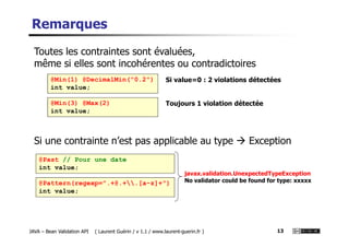 Remarques
@Min(1) @DecimalMin("0.2")
int value;
Toutes les contraintes sont évaluées,
même si elles sont incohérentes ou contradictoires
Si value=0 : 2 violations détectées
@Min(3) @Max(2)
int value;
Toujours 1 violation détectée
JAVA – Bean Validation API ( Laurent Guérin / v 1.1 / www.laurent-guerin.fr ) 13
Si une contrainte n’est pas applicable au type Exception
@Past // Pour une date
int value;
javax.validation.UnexpectedTypeException
No validator could be found for type: xxxxx@Pattern(regexp=".+@.+.[a-z]+")
int value;
 