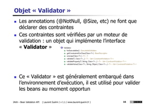Objet « Validator »
Les annotations (@NotNull, @Size, etc) ne font que
déclarer des contraintes
Ces contraintes sont vérifiées par un moteur de
validation : un objet qui implémente l’interface
« Validator »
JAVA – Bean Validation API ( Laurent Guérin / v 1.1 / www.laurent-guerin.fr ) 16
Ce « Validator » est généralement embarqué dans
l’environnement d’exécution, il est utilisé pour valider
les beans au moment opportun
 