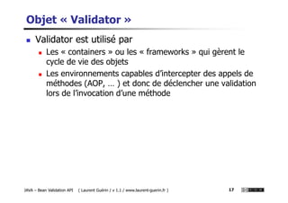 Objet « Validator »
Validator est utilisé par
Les « containers » ou les « frameworks » qui gèrent le
cycle de vie des objets
Les environnements capables d’intercepter des appels de
méthodes (AOP, … ) et donc de déclencher une validation
lors de l’invocation d’une méthode
JAVA – Bean Validation API ( Laurent Guérin / v 1.1 / www.laurent-guerin.fr ) 17
 