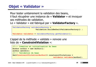 Objet « Validator »
Pour tester unitairement la validation des beans,
il faut récupérer une instance de « Validator » et invoquer
ses méthodes de validation.
Le « Validator » est fabriqué par « ValidatorFactory ».
ValidatorFactory validatorFactory =
Validation.buildDefaultValidatorFactory() ;
Validator validator = validatorFactory.getValidator();
JAVA – Bean Validation API ( Laurent Guérin / v 1.1 / www.laurent-guerin.fr ) 18
L’appel de la méthode « validate » renvoie une
liste de « ConstraintViolation »:
Validator validator = validatorFactory.getValidator();
//--- Création et initialisation du bean
Author author = new Author();
author.setId(1);
//--- Validation du bean
Set<ConstraintViolation<Author>> constraintViolations =
validator.validate(author);
 