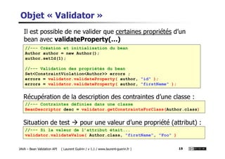 Objet « Validator »
Il est possible de ne valider que certaines propriétés d’un
bean avec validateProperty(…)
//--- Création et initialisation du bean
Author author = new Author();
author.setId(1);
//--- Validation des propriétés du bean
Set<ConstraintViolation<Author>> errors ;
errors = validator.validateProperty( author, "id" );
JAVA – Bean Validation API ( Laurent Guérin / v 1.1 / www.laurent-guerin.fr ) 19
errors = validator.validateProperty( author, "id" );
errors = validator.validateProperty( author, "firstName" );
//--- Contraintes définies dans une classe
BeanDescriptor desc = validator.getConstraintsForClass(Author.class)
Récupération de la description des contraintes d’une classe :
//--- Si la valeur de l’attribut était...
validator.validateValue( Author.class, "firstName", "Foo" )
Situation de test pour une valeur d’une propriété (attribut) :
 