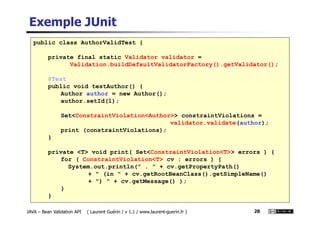 Exemple JUnit
public class AuthorValidTest {
private final static Validator validator =
Validation.buildDefaultValidatorFactory().getValidator();
@Test
public void testAuthor() {
Author author = new Author();
author.setId(1);
Set<ConstraintViolation<Author>> constraintViolations =
JAVA – Bean Validation API ( Laurent Guérin / v 1.1 / www.laurent-guerin.fr ) 20
Set<ConstraintViolation<Author>> constraintViolations =
validator.validate(author);
print (constraintViolations);
}
private <T> void print( Set<ConstraintViolation<T>> errors ) {
for ( ConstraintViolation<T> cv : errors ) {
System.out.println(" . " + cv.getPropertyPath()
+ " (in " + cv.getRootBeanClass().getSimpleName()
+ ") " + cv.getMessage() );
}
}
 