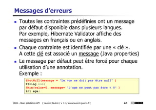 Messages d’erreurs
Toutes les contraintes prédéfinies ont un message
par défaut disponible dans plusieurs langues.
Par exemple, Hibernate Validator affiche des
messages en français ou en anglais.
Chaque contrainte est identifiée par une « clé ».
A cette clé est associé un message (Java properties)
JAVA – Bean Validation API ( Laurent Guérin / v 1.1 / www.laurent-guerin.fr ) 22
A cette clé est associé un message (Java properties)
Le message par défaut peut être forcé pour chaque
utilisation d’une annotation.
Exemple :
@NotNull(message = "Le nom ne doit pas être null" )
String nom;
@Min(value=0, message= "L’age ne peut pas être < 0" )
int age;
 