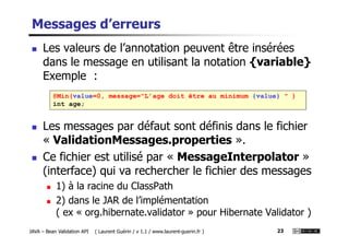 Messages d’erreurs
Les valeurs de l’annotation peuvent être insérées
dans le message en utilisant la notation {variable}
Exemple :
Les messages par défaut sont définis dans le fichier
@Min(value=0, message="L’age doit être au minimum {value} " )
int age;
JAVA – Bean Validation API ( Laurent Guérin / v 1.1 / www.laurent-guerin.fr ) 23
Les messages par défaut sont définis dans le fichier
« ValidationMessages.properties ».
Ce fichier est utilisé par « MessageInterpolator »
(interface) qui va rechercher le fichier des messages
1) à la racine du ClassPath
2) dans le JAR de l’implémentation
( ex « org.hibernate.validator » pour Hibernate Validator )
 
