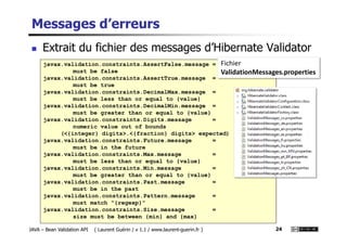 Messages d’erreurs
Extrait du fichier des messages d’Hibernate Validator
javax.validation.constraints.AssertFalse.message =
must be false
javax.validation.constraints.AssertTrue.message =
must be true
javax.validation.constraints.DecimalMax.message =
must be less than or equal to {value}
javax.validation.constraints.DecimalMin.message =
must be greater than or equal to {value}
javax.validation.constraints.Digits.message =
Fichier
ValidationMessages.properties
JAVA – Bean Validation API ( Laurent Guérin / v 1.1 / www.laurent-guerin.fr ) 24
javax.validation.constraints.Digits.message =
numeric value out of bounds
(<{integer} digits>.<{fraction} digits> expected)
javax.validation.constraints.Future.message =
must be in the future
javax.validation.constraints.Max.message =
must be less than or equal to {value}
javax.validation.constraints.Min.message =
must be greater than or equal to {value}
javax.validation.constraints.Past.message =
must be in the past
javax.validation.constraints.Pattern.message =
must match "{regexp}"
javax.validation.constraints.Size.message =
size must be between {min} and {max}
 