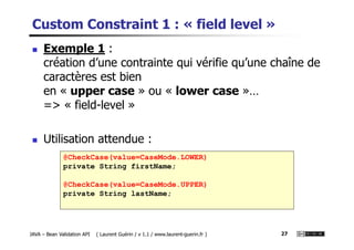 Custom Constraint 1 : « field level »
Exemple 1 :
création d’une contrainte qui vérifie qu’une chaîne de
caractères est bien
en « upper case » ou « lower case »…
=> « field-level »
JAVA – Bean Validation API ( Laurent Guérin / v 1.1 / www.laurent-guerin.fr ) 27
@CheckCase(value=CaseMode.LOWER)
private String firstName;
@CheckCase(value=CaseMode.UPPER)
private String lastName;
Utilisation attendue :
 