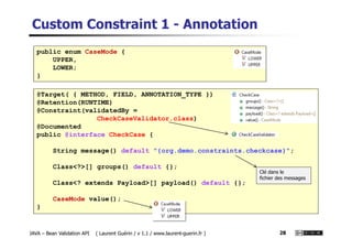 Custom Constraint 1 - Annotation
public enum CaseMode {
UPPER,
LOWER;
}
@Target( { METHOD, FIELD, ANNOTATION_TYPE })
@Retention(RUNTIME)
@Constraint(validatedBy =
CheckCaseValidator.class)
@Documented
JAVA – Bean Validation API ( Laurent Guérin / v 1.1 / www.laurent-guerin.fr ) 28
@Documented
public @interface CheckCase {
String message() default "{org.demo.constraints.checkcase}";
Class<?>[] groups() default {};
Class<? extends Payload>[] payload() default {};
CaseMode value();
}
Clé dans le
fichier des messages
 