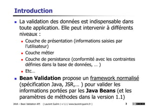 Introduction
La validation des données est indispensable dans
toute application. Elle peut intervenir à différents
niveaux :
Couche de présentation (informations saisies par
l’utilisateur)
Couche métier
JAVA – Bean Validation API ( Laurent Guérin / v 1.1 / www.laurent-guerin.fr ) 3
Couche de persistance (conformité avec les contraintes
définies dans la base de données, … )
Etc…
Bean Validation propose un framework normalisé
(spécification Java, JSR,… ) pour valider les
informations portées par les Java Beans (et les
paramètres de méthodes dans la version 1.1)
 