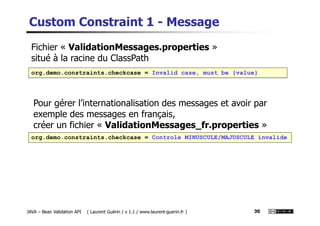 Custom Constraint 1 - Message
org.demo.constraints.checkcase = Invalid case, must be {value}
Fichier « ValidationMessages.properties »
situé à la racine du ClassPath
Pour gérer l’internationalisation des messages et avoir par
exemple des messages en français,
JAVA – Bean Validation API ( Laurent Guérin / v 1.1 / www.laurent-guerin.fr ) 30
exemple des messages en français,
créer un fichier « ValidationMessages_fr.properties »
org.demo.constraints.checkcase = Controle MINUSCULE/MAJUSCULE invalide
 