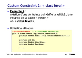 Custom Constraint 2 : « class level »
Exemple 2 :
création d’une contrainte qui vérifie la validité d’une
instance de la classe « Person »
=> « class-level »
Utilisation attendue :
JAVA – Bean Validation API ( Laurent Guérin / v 1.1 / www.laurent-guerin.fr ) 31
@PersonValidation // Class-level validation
public class Person implements Serializable {
private static final long serialVersionUID = 1L;
private int id;
private String firstName;
private String lastName;
[...]
}
Utilisation attendue :
 