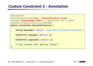 Custom Constraint 2 - Annotation
@Documented
@Constraint(validatedBy = PersonValidator.class)
@Target({ElementType.TYPE}) // Annotation for a CLASS
@Retention(RetentionPolicy.RUNTIME)
public @interface PersonValidation {
String message() default "{org.demo.constraints.person}";
JAVA – Bean Validation API ( Laurent Guérin / v 1.1 / www.laurent-guerin.fr ) 32
Class<?>[] groups() default {};
Class<?>[] payload() default {};
// Pas d’autre info (pas de "value")
}
 