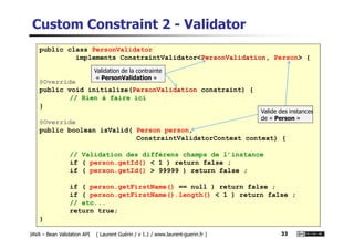 Custom Constraint 2 - Validator
public class PersonValidator
implements ConstraintValidator<PersonValidation, Person> {
@Override
public void initialize(PersonValidation constraint) {
// Rien à faire ici
}
@Override
Valide des instances
de « Person »
Validation de la contrainte
« PersonValidation »
JAVA – Bean Validation API ( Laurent Guérin / v 1.1 / www.laurent-guerin.fr ) 33
@Override
public boolean isValid( Person person,
ConstraintValidatorContext context) {
// Validation des différens champs de l’instance
if ( person.getId() < 1 ) return false ;
if ( person.getId() > 99999 ) return false ;
if ( person.getFirstName() == null ) return false ;
if ( person.getFirstName().length() < 1 ) return false ;
// etc...
return true;
}
 