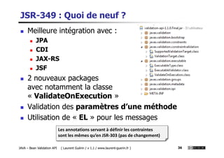 JSR-349 : Quoi de neuf ?
Meilleure intégration avec :
JPA
CDI
JAX-RS
JSF
2 nouveaux packages
JAVA – Bean Validation API ( Laurent Guérin / v 1.1 / www.laurent-guerin.fr ) 36
2 nouveaux packages
avec notamment la classe
« ValidateOnExecution »
Validation des paramètres d’une méthode
Utilisation de « EL » pour les messages
Les annotations servant à définir les contraintes
sont les mêmes qu’en JSR-303 (pas de changement)
 