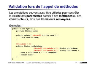 Validation lors de l’appel de méthodes
public class MyBean {
private String name;
Les annotations peuvent aussi être utilisées pour contrôler
la validité des paramètres passés à des méthodes ou des
constructeurs, ainsi que les valeurs renvoyées.
Exemples :
JAVA – Bean Validation API ( Laurent Guérin / v 1.1 / www.laurent-guerin.fr ) 37
public MyBean( @NotNull String name ) {
this.name = name;
}
@Size(min = 3)
public String updateName(
@NotNull @Size(min = 1) String firstName,
@NotNull @Size(min = 1) String lastName) {
name = firstName + " " + lastName;
return name;
}
}
 