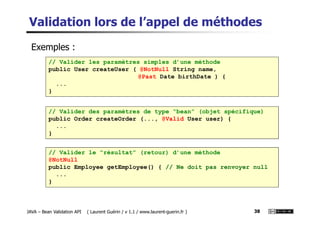 Validation lors de l’appel de méthodes
// Valider les paramètres simples d’une méthode
public User createUser ( @NotNull String name,
@Past Date birthDate ) {
...
}
// Valider des paramètres de type “bean” (objet spécifique)
Exemples :
JAVA – Bean Validation API ( Laurent Guérin / v 1.1 / www.laurent-guerin.fr ) 38
// Valider des paramètres de type “bean” (objet spécifique)
public Order createOrder (..., @Valid User user) {
...
}
// Valider le “résultat” (retour) d’une méthode
@NotNull
public Employee getEmployee() { // Ne doit pas renvoyer null
...
}
 