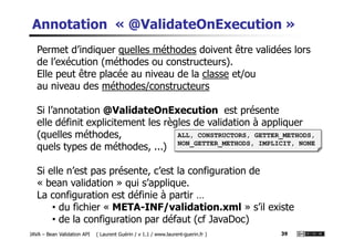 Annotation « @ValidateOnExecution »
Permet d’indiquer quelles méthodes doivent être validées lors
de l’exécution (méthodes ou constructeurs).
Elle peut être placée au niveau de la classe et/ou
au niveau des méthodes/constructeurs
Si l’annotation @ValidateOnExecution est présente
elle définit explicitement les règles de validation à appliquer
JAVA – Bean Validation API ( Laurent Guérin / v 1.1 / www.laurent-guerin.fr ) 39
elle définit explicitement les règles de validation à appliquer
(quelles méthodes,
quels types de méthodes, ...)
Si elle n’est pas présente, c’est la configuration de
« bean validation » qui s’applique.
La configuration est définie à partir …
• du fichier « META-INF/validation.xml » s’il existe
• de la configuration par défaut (cf JavaDoc)
ALL, CONSTRUCTORS, GETTER_METHODS,
NON_GETTER_METHODS, IMPLICIT, NONE
 