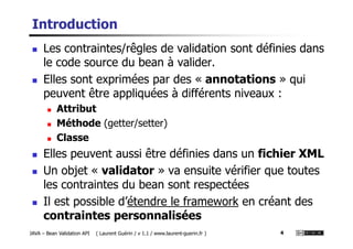 Introduction
Les contraintes/rêgles de validation sont définies dans
le code source du bean à valider.
Elles sont exprimées par des « annotations » qui
peuvent être appliquées à différents niveaux :
Attribut
Méthode (getter/setter)
JAVA – Bean Validation API ( Laurent Guérin / v 1.1 / www.laurent-guerin.fr ) 4
Méthode (getter/setter)
Classe
Elles peuvent aussi être définies dans un fichier XML
Un objet « validator » va ensuite vérifier que toutes
les contraintes du bean sont respectées
Il est possible d’étendre le framework en créant des
contraintes personnalisées
 