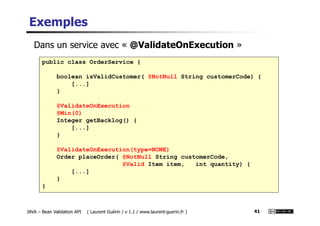 Exemples
public class OrderService {
boolean isValidCustomer( @NotNull String customerCode) {
[...]
}
@ValidateOnExecution
@Min(0)
Dans un service avec « @ValidateOnExecution »
JAVA – Bean Validation API ( Laurent Guérin / v 1.1 / www.laurent-guerin.fr ) 41
@Min(0)
Integer getBacklog() {
[...]
}
@ValidateOnExecution(type=NONE)
Order placeOrder( @NotNull String customerCode,
@Valid Item item, int quantity) {
[...]
}
}
 
