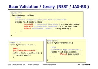 Bean Validation / Jersey (REST / JAX-RS )
@Path("/")
class MyResourceClass {
@POST
@Consumes("application/x-www-form-urlencoded")
public void registerUser(
@NotNull @FormParam("firstName") String firstName,
@NotNull @FormParam("lastName") String lastName,
@Email @FormParam("email") String email) {
...
}
}
JAVA – Bean Validation API ( Laurent Guérin / v 1.1 / www.laurent-guerin.fr ) 45
@Path("/")
class MyResourceClass {
@Email
@ValidateOnExecution
public String getEmail() {
return email;
}
}
}
@Path("/")
class MyResourceClass {
@POST
@Consumes("application/xml")
public void registerUser(
@Valid User user) {
...
}
}
 