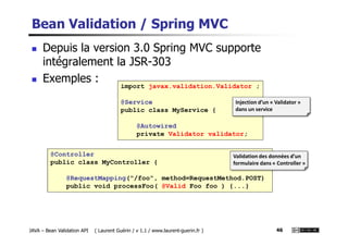 Bean Validation / Spring MVC
Depuis la version 3.0 Spring MVC supporte
intégralement la JSR-303
Exemples :
import javax.validation.Validator ;
@Service
public class MyService {
@Autowired
Injection d’un « Validator »
dans un service
JAVA – Bean Validation API ( Laurent Guérin / v 1.1 / www.laurent-guerin.fr ) 46
@Controller
public class MyController {
@RequestMapping("/foo", method=RequestMethod.POST)
public void processFoo( @Valid Foo foo ) {...}
@Autowired
private Validator validator;
Validation des données d’un
formulaire dans « Controller »
 