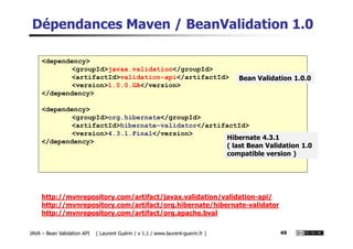 Dépendances Maven / BeanValidation 1.0
<dependency>
<groupId>javax.validation</groupId>
<artifactId>validation-api</artifactId>
<version>1.0.0.GA</version>
</dependency>
<dependency>
<groupId>org.hibernate</groupId>
<artifactId>hibernate-validator</artifactId>
Bean Validation 1.0.0
JAVA – Bean Validation API ( Laurent Guérin / v 1.1 / www.laurent-guerin.fr ) 49
<artifactId>hibernate-validator</artifactId>
<version>4.3.1.Final</version>
</dependency>
http://mvnrepository.com/artifact/javax.validation/validation-api/
http://mvnrepository.com/artifact/org.hibernate/hibernate-validator
http://mvnrepository.com/artifact/org.apache.bval
Hibernate 4.3.1
( last Bean Validation 1.0
compatible version )
 