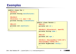Exemples
public class Car {
@NotNull
private String manufacturer;
@NotNull
@Size(min = 2, max = 14)
private String licensePlate;
@Min(2)
private int seatCount;
...
public class Person {
@Min(1)
private int id ;
JAVA – Bean Validation API ( Laurent Guérin / v 1.1 / www.laurent-guerin.fr ) 5
...
} @NotNull @Size(min=1, max=30)
private String name ;
@Min(0)
private int age ;
@NotNull @DecimalMin("1500.00")
@DecimalMax("99999.99")
private BigDecimal salary ;
...
}
 