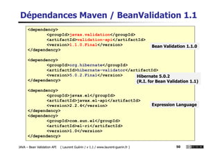 Dépendances Maven / BeanValidation 1.1
<dependency>
<groupId>javax.validation</groupId>
<artifactId>validation-api</artifactId>
<version>1.1.0.Final</version>
</dependency>
<dependency>
<groupId>org.hibernate</groupId>
<artifactId>hibernate-validator</artifactId>
<version>5.0.2.Final</version>
</dependency>
Hibernate 5.0.2
Bean Validation 1.1.0
JAVA – Bean Validation API ( Laurent Guérin / v 1.1 / www.laurent-guerin.fr ) 50
</dependency>
<dependency>
<groupId>javax.el</groupId>
<artifactId>javax.el-api</artifactId>
<version>2.2.4</version>
</dependency>
<dependency>
<groupId>com.sun.el</groupId>
<artifactId>el-ri</artifactId>
<version>1.0</version>
</dependency>
Hibernate 5.0.2
(R.I. for Bean Validation 1.1)
Expression Language
 