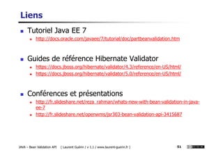 Liens
Tutoriel Java EE 7
http://docs.oracle.com/javaee/7/tutorial/doc/partbeanvalidation.htm
Guides de référence Hibernate Validator
https://docs.jboss.org/hibernate/validator/4.3/reference/en-US/html/
https://docs.jboss.org/hibernate/validator/5.0/reference/en-US/html/
JAVA – Bean Validation API ( Laurent Guérin / v 1.1 / www.laurent-guerin.fr ) 51
Conférences et présentations
http://fr.slideshare.net/reza_rahman/whats-new-with-bean-validation-in-java-
ee-7
http://fr.slideshare.net/openwms/jsr303-bean-validation-api-3415687
 