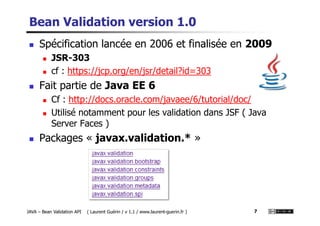 Bean Validation version 1.0
Spécification lancée en 2006 et finalisée en 2009
JSR-303
cf : https://jcp.org/en/jsr/detail?id=303
Fait partie de Java EE 6
Cf : http://docs.oracle.com/javaee/6/tutorial/doc/
Utilisé notamment pour les validation dans JSF ( Java
JAVA – Bean Validation API ( Laurent Guérin / v 1.1 / www.laurent-guerin.fr ) 7
Utilisé notamment pour les validation dans JSF ( Java
Server Faces )
Packages « javax.validation.* »
 