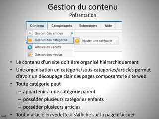 Gestion du contenu 
Présentation 
• Le contenu d’un site doit être organisé hiérarchiquement 
• Une organisation en catégorie/sous-catégories/articles permet 
d’avoir un découpage clair des pages composants le site web. 
• Toute catégorie peut 
– appartenir à une catégorie parent 
– posséder plusieurs catégories enfants 
– posséder plusieurs articles 
• Tout « article en vedette » s’affiche sur la page d’accueil App2 
 